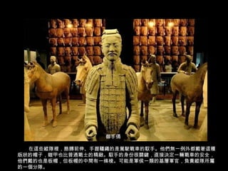 御手俑
在這些縱隊裡，胳膊前伸、手握韁繩的是駕駛戰車的馭手。他們無一例外都戴著這種
版狀的帽子，鎧甲也比普通戰士的精緻。馭手的身份很關鍵，直接決定一輛戰車的安全，
他們戴的也是板帽，但板帽的中間有一條棱。可能是軍侯一類的基層軍官，負責縱隊所屬
的一個分隊。
 