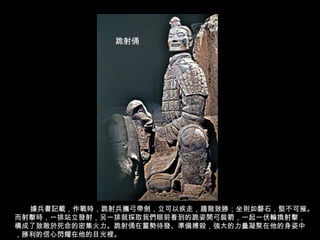 據兵書記載，作戰時，跪射兵攜弓帶劍，立可以疾走，趨敵致勝；坐則如磐石，堅不可摧。
而射擊時，一排站立發射，另一排就採取我們眼前看到的跪姿開弓裝箭，一起一伏輪換射擊，
構成了致敵於死命的密集火力。跪射俑在蓄勢待發、準備搏殺，強大的力量凝聚在他的身姿中
，勝利的信心閃耀在他的目光裡。
跪射俑
 