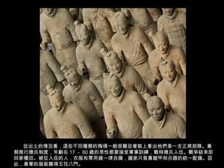 從出土的情況看，這些不同種類的陶俑一般很難從著裝上看出他們是一支正規部隊。秦
朝推行徵兵制度，年齡在 17 － 60 歲的男性都要接受軍事訓練，戰時徵兵入伍。戰爭結束即
回家種田。被征入伍的人，衣服和零用錢一律自備，國家只負責鎧甲和兵器的統一配備。因
此，秦軍的服裝顯得五花八門。
 