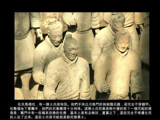 在兵馬俑坑，有一隊士兵很特別。他們手持白刃格鬥的刺殺類兵器；卻完全不穿鎧甲。
在整個地下軍團中，他們的形象顯得十分特殊。這隊士兵究竟是幹什麼的呢？一個可能的推
測是：戰鬥中有一些極其危險的任務，基本上是有去無回，重賞之下，這些完全不考慮生死
的人站了出來。這些士兵很可能就是敢死隊勇士。
 