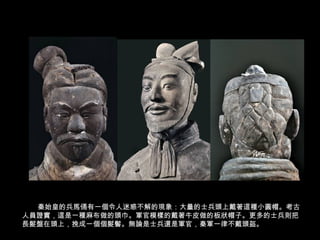 秦始皇的兵馬俑有一個令人迷惑不解的現象：大量的士兵頭上戴著這種小圓帽。考古
人員證實，這是一種麻布做的頭巾。軍官模樣的戴著牛皮做的板狀帽子。更多的士兵則把
長髮盤在頭上，挽成一個個髮髻。無論是士兵還是軍官，秦軍一律不戴頭盔。
 