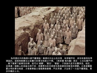 為何俑坑中的陶俑大都不戴頭盔 ? 秦俑坑中出土的兵馬，有穿鎧甲的，卻沒有發現有帶
頭盔的。這與商鞅變法以後實行的軍功制度分不開。《商君書 境內篇》規定：士兵在戰鬥中
，斬下敵軍下級軍官的頭，就可以“賞爵“、”賞田“、”晉級“，子孫後代並可世襲享受。相反，
如果連一個敵人的首級也得不到，那麼帶兵的百將與屯長就要受到斬首的懲罰。正是這種賞
罰分明的軍功制度，才使秦軍銳士個個勇敢善戰，鬥志昂揚，才出現了一大批不戴頭盔、勇
於作戰的士兵。
 