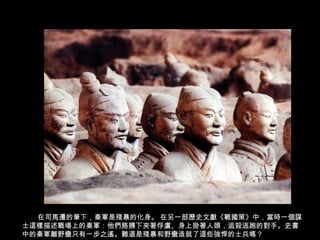 在司馬遷的筆下，秦軍是殘暴的化身。 在另一部歷史文獻《戰國策》中，當時一個謀
士這樣描述戰場上的秦軍：他們胳膊下夾著俘虜、身上掛著人頭，追殺逃跑的對手。史書
中的秦軍離野蠻只有一步之遙。難道是殘暴和野蠻造就了這些強悍的士兵嗎？
 