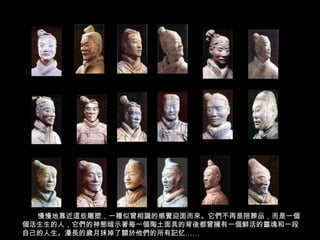 慢慢地靠近這些雕塑，一種似曾相識的感覺迎面而來。它們不再是陪葬品，而是一個
個活生生的人，它們的神態暗示著每一個陶土面具的背後都曾擁有一個鮮活的靈魂和一段
自己的人生。漫長的歲月抹掉了關於他們的所有記忆……
 