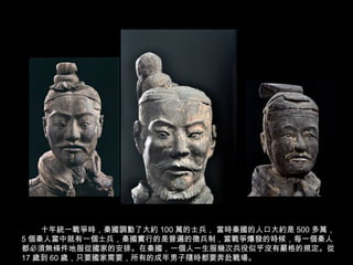 十年統一戰爭時，秦國調動了大約 100 萬的士兵， 當時秦國的人口大約是 500 多萬，
5 個秦人當中就有一個士兵，秦國實行的是普遍的徵兵制，當戰爭爆發的時候，每一個秦人
都必須無條件地服從國家的安排。在秦國，一個人一生服幾次兵役似乎沒有嚴格的規定。從
17 歲到 60 歲，只要國家需要，所有的成年男子隨時都要奔赴戰場。
 