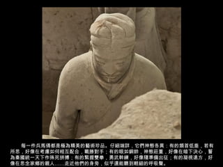 每一件兵馬俑都是極為精美的藝術珍品。仔細端詳，它們神態各異：有的頷首低垂，若有
所思，好像在考慮如何相互配合，戰勝對手；有的眼如銅鈴，神態莊重，好像在暗下決心，誓
為秦國統一天下作殊死拼搏；有的緊握雙拳，勇武幹練，好像隨準備出征；有的凝視遠方，好
像在思念家鄉的親人……走近他們的身旁，似乎還能聽到輕細的呼吸聲。
 