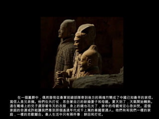 在一個墓葬中，偶然發現從秦軍前線部隊寄到後方的兩塊竹簡成了中國已知最早的家信。
寫信人是兄弟倆。他們在外打仗，思念著自己的新婚妻子和母親。夏天到了，天氣開始轉熱。
遠在戰場上的兒子還穿著冬天的衣服，身上的錢也花光了，家中的母親肯定心急如焚。這個
家庭的命運或許能讓我們看到那個遙遠年代成千上萬的秦國普通人。他們有和我們一樣的家
庭，一樣的悲歡離合。秦人生活中只有兩件事：耕田和打仗。
 