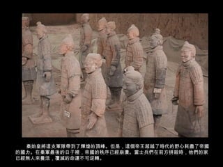 26/62
秦始皇將這支軍隊帶到了輝煌的頂峰。但是，這個帝王超越了時代的野心耗盡了帝國
的國力。在秦軍最後的日子裡，帝國的秩序已經崩潰。當士兵們在前方拼殺時，他們的家
已經無人來養活，覆滅的命運不可逆轉。
 