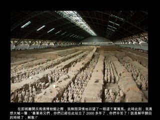 在即將離開兵馬俑博物館之際，我無限深情地回望了一眼這千軍萬馬。此時此刻，我真
想大喊一聲：”秦軍弟兄們，你們已經在此站立了 2000 多年了，你們辛苦了！該是解甲歸田
的時候了，解散 !”
 