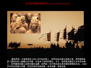 讓我們再一次凝視這些 2000 多年前的軍人，我們由衷地產生崇敬之意。他們曾經造
就了當時世界上最龐大的帝國，也造就了我們的歷史。今天，我們使用著的文字來自於秦
人，我們廣袤的國土是秦帝國的延續，我們統一的中華民族在秦帝國時期開始形成。 2000
多年前的那個大帝國，仍然和我們血脈相連，息息相關，源遠流長。
更多精彩請點擊這裡訪問 http://www.52e-mail.com
 