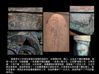 秦俑考古工作者在修復兵馬俑的過程中，在陶俑衣角、腿上、以及衣下擺的隱蔽處，發
現一些文字，仔細解讀，一些是數字類的編號，一些是小篆文字。正所謂“物勒工名，以考其
誠，工有不當，以行其罪，以究其情”。這種嚴格的管理制度，既檢查了工匠的工作，又出乎
統治者意料，為我們保留了一大批雕塑藝術大師的名字。正是這些出身社會下層的陶工，當
年從事者一項與自身利益毫無關係的工作，但他們傳承了一代文化，為我們留下了不朽的藝
術珍品。
 