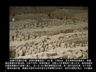 根據司馬遷的記載，秦軍的數量超過了 100 萬。不僅如此，這支軍隊高度專業化，裝備
極其複雜的武器系統。在差不多同一時期的歐洲，亞歷山大的軍隊是 5 萬人左右，最為強盛時
的羅馬軍團也不過幾十萬人。 為一支 100 萬的軍隊提供兵器，是一個可怕的任務，在十年統
一戰爭的歲月裡，秦國的兵器作坊肯定是全世界最繁忙的地方，他們必須開足馬力，日以繼夜
。
 