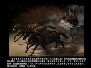 當年秦軍統帥怎樣指揮他那龐大的軍陣呢？古代兵書上說，軍隊是靠擂鼓和鳴金來指
揮作戰的，考古學家在兵馬俑軍陣的指揮車上果然發現了指揮工具。可惜，革制的鼓早已
腐爛，但這個青銅鐸留了下來。兩千多年前的秦軍戰士，就是聽著它的聲音從戰場撤回。
鳴金是收兵，而擊鼓，則是前進。
 