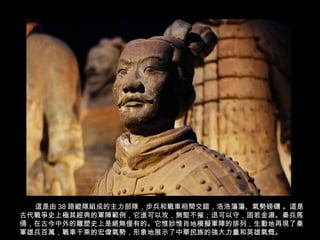 這是由 38 路縱隊組成的主力部隊，步兵和戰車相間交錯，浩浩蕩蕩、氣勢磅礴 。這是
古代戰爭史上極其經典的軍陣範例，它進可以攻，無堅不摧；退可以守，固若金湯。秦兵馬
俑，在古今中外的雕塑史上是絕無僅有的。它惟妙惟肖地模擬軍陣的排列，生動地再現了秦
軍雄兵百萬，戰車千乘的宏偉氣勢，形象地展示了中華民族的強大力量和英雄氣慨。
 