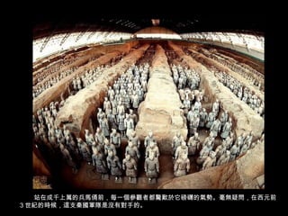站在成千上萬的兵馬俑前，每一個參觀者都驚歎於它磅礴的氣勢。毫無疑問，在西元前
3 世紀的時候，這支秦國軍隊是沒有對手的。
 