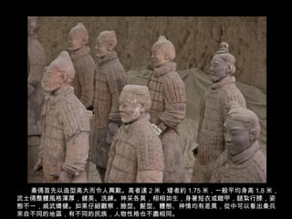 22/62
秦俑首先以造型高大而令人興歎。高者達 2 米，矮者約 1.75 米，一般平均身高 1.8 米，
武士俑整體風格渾厚，健美、洗練。神采各異，栩栩如生，身著短衣或鎧甲，腿紮行膝，姿
態不一，威武矯健。如果仔細觀察，臉型、髮型、體態、神情均有差異，從中可以看出秦兵
來自不同的地區，有不同的民族，人物性格也不盡相同。
 