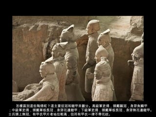 怎樣區別這些陶俑呢 ? 這主要從冠和鎧甲來劃分。高級軍吏俑，頭戴鶡冠，身穿魚鱗甲
；中級軍吏俑，頭戴單板長冠，身穿花邊鎧甲；下級軍吏俑，頭戴單板長冠，身穿無花邊鎧甲。
士兵頭上無冠、有甲衣甲片者地位較高，但所有甲衣一律不帶花紋。
 