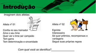 Introdução
Imaginem dois atletas:
Com qual você se identifica?________________
Atleta nº 01
Confia no seu treinador
Ama o seu time
Quer ver o time ser campeão
Tem garra
Tem determinação e sinceridade
Atleta nº 02
Egoísta
Interesseiro
Só quer prêmios, recompensas e
vantagens
Segue suas próprias regras
 
