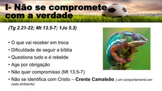 (Tg 2.21-22; Mt 13.5-7; 1Jo 5.3)
• O que vai receber em troca
• Dificuldade de seguir a bíblia
• Questiona tudo e é rebelde
• Age por obrigação
• Não quer compromisso (Mt 13.5-7)
• Não se identifica com Cristo – Crente Camaleão ( um comportamento em
cada ambiente)
I- Não se compromete
com a verdade
 