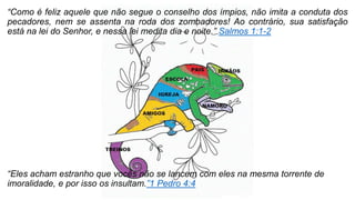 “Como é feliz aquele que não segue o conselho dos ímpios, não imita a conduta dos
pecadores, nem se assenta na roda dos zombadores! Ao contrário, sua satisfação
está na lei do Senhor, e nessa lei medita dia e noite.” Salmos 1:1-2
“Eles acham estranho que vocês não se lancem com eles na mesma torrente de
imoralidade, e por isso os insultam.”1 Pedro 4:4
 