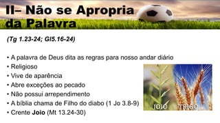 II– Não se Apropria
da Palavra
(Tg 1.23-24; Gl5.16-24)
• A palavra de Deus dita as regras para nosso andar diário
• Religioso
• Vive de aparência
• Abre exceções ao pecado
• Não possui arrependimento
• A bíblia chama de Filho do diabo (1 Jo 3.8-9)
• Crente Joio (Mt 13.24-30)
 