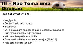 (Tg 1.25-27; Hb 3.12-15)
• Negligente
• Contaminado pelo mundo
• Insensível
• Vai a igreja para agradar os pais e encontrar os amigos
• Não presta atenção, não participa
• Não tem desejo de ler a bíblia
• Quer servir a Deus e aos seus desejos (Mt 6.24)
• Não está na obra (Ef 5.14)
III – Não Toma uma
Decisão
 