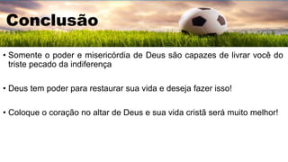 Conclusão
• Somente o poder e misericórdia de Deus são capazes de livrar você do
triste pecado da indiferença
• Deus tem poder para restaurar sua vida e deseja fazer isso!
• Coloque o coração no altar de Deus e sua vida cristã será muito melhor!
 
