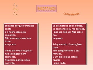 Eu canto porque o instante existe e a minha vida está completa. Não sou alegre nem sou triste: sou poeta. Irmão das coisas fugidias, não sinto gozo nem tormento. Atravesso noites e dias no vento. Se desmorono ou se edifico, se permaneço ou me desfaço, - não sei, não sei. Não sei se fico ou passo. Sei que canto. E a canção é tudo. Tem sangue eterno a asa ritmada. E um dia sei que estarei mudo: - mais nada. 