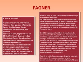 FAGNER A pessoa, o começo ... Inquieto, irreverente, imprevisível... Podemos dizer que este é Raimundo Fagner Cândido Lopes. Cantor, compositor, instrumentista, ator, produtor. Cearense de Orós, Fagner nasceu em 13.10.1949. Caçula de cinco irmãos, filho de José Fares e Dona Francisca. Desde pequeno o menino Raimundo se interessava por música. Num concurso para cantores infantis em homenagem ao dia das mães, promovido pela Rádio Iracema de Fortaleza, Fagner tira o primeiro lugar, quando tinha apenas cinco anos. Mantê-lo longe do rádio a partir de então se tornou algo praticamente impossível. Em 1968, quando já tinha diversas músicas compostas, Fagner venceu o IV Festival de Música Popular do Ceará com Nada Sou, composição em parceria com Marcus Francisco. Em conjunto com Belchior, Rodger Rogério, Ednardo e Ricardo Bezerra, formou o que se chamou de Pessoal do Ceará. Em 1971, ingressou na Faculdade de Arquitetura da Universidade de Brasília, cidade onde morava uma de suas irmãs. Logo no primeiro ano desiste do curso, mas consegue facilmente a sua identidade: em 1971 inscreveu três músicas no Festival de Música Popular do Centro de Estudos Universitários de Brasília, obtendo o sexto lugar com Manera Frufru Manera (parceria com Ricardo Bezerra), menção honrosa e prêmio de melhor intérprete com Cavalo Ferro (também parceria com Ricardo Bezerra) e o primeiro lugar com Mucuripe(parceria com Belchior). A partir de então, Fagner consegue despertar a atenção da imprensa do sudeste, sendo suas canções exaustivamente executadas nos bares da capital do país. 