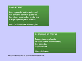 http://www.dominiopublico.gov.br/download/texto/cp001025.pdf 1.DAS UTOPIAS Se as coisas são inatingíveis... ora! Não é motivo para não querê-las... Que tristes os caminhos se não fora A mágica presença das estrelas! Mario Quintana   - Espelho Mágico   2.POEMINHA DO CONTRA Todos estes que aí estão Atravancando o meu caminho, Eles passarão. Eu passarinho! Mario Quintana   