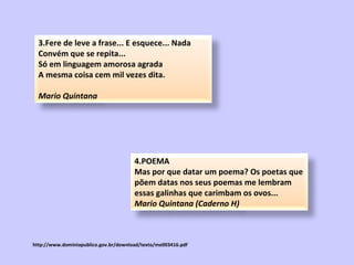 http://www.dominiopublico.gov.br/download/texto/me003416.pdf 3.Fere de leve a frase... E esquece... Nada Convém que se repita... Só em linguagem amorosa agrada A mesma coisa cem mil vezes dita. Mario Quintana 4.POEMA  Mas por que datar um poema? Os poetas que põem datas nos seus poemas me lembram essas galinhas que carimbam os ovos...  Mario Quintana (Caderno H)   