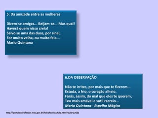 http://portaldoprofessor.mec.gov.br/fichaTecnicaAula.html?aula=22621 6.DA OBSERVAÇÃO  Não te irrites, por mais que te fizerem... Estuda, a frio, o coração alheio. Farás, assim, do mal que eles te querem, Teu mais amável e sutil recreio... Mario Quintana - Espelho Mágico 5. Da amizade entre as mulheres  Dizem-se amigas... Beijam-se... Mas qual! Haverá quem nisso creia! Salvo se uma das duas, por sinal, For muito velha, ou muito feia... Mario Quintana 