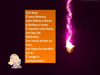 Um livro É uma floresta com folhas e flores e bichos e cores. É mesmo uma festa, um baú de feiticeiro, um navio pirata no mar, um foguete perdido no ar, É amigo e companheiro. 