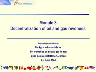 Module 3
Decentralization of oil and gas revenues
Prepared by David Péloquin
Background materials for
UN workshop on oil and gas in Iraq
Dead Sea Marriott Resort, Jordan
April 4-6, 2006
 