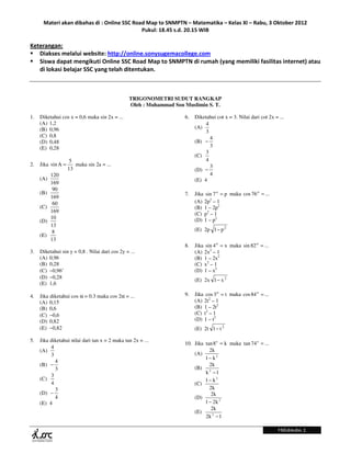Materi akan dibahas di : Online SSC Road Map to SNMPTN – Matematika – Kelas XI – Rabu, 3 Oktober 2012
                                             Pukul: 18.45 s.d. 20.15 WIB

Keterangan:
   Diakses melalui website: http://online.sonysugemacollege.com
   Siswa dapat mengikuti Online SSC Road Map to SNMPTN di rumah (yang memiliki fasilitas internet) atau
   di lokasi belajar SSC yang telah ditentukan.



                                                 TRIGONOMETRI SUDUT RANGKAP
                                                 Oleh : Muhammad Son Muslimin S. T.

1.   Diketahui cos x = 0,6 maka sin 2x = ...                         6.   Diketahui cot x = 3. Nilai dari cot 2x = ...
     (A) 1,2                                                                   4
     (B) 0,96                                                             (A)
                                                                               3
     (C) 0,8                                                                     4
     (D) 0,48                                                             (B) −
     (E) 0,28                                                                    3
                                                                               3
                                                                          (C)
                     5                                                         4
2.   Jika sin A =      maka sin 2a = ...                                         3
                    13                                                    (D) −
           120                                                                   4
     (A)                                                                  (E) 4
           169
            90
     (B)                                                             7.   Jika sin 7 o = p maka cos 76 o = ...
           169
            60                                                            (A) 2p2 – 1
     (C)                                                                  (B) 1 – 2p2
           169                                                            (C) p2 – 1
           10                                                             (D) 1 – p2
     (D)
           13
            8                                                             (E) 2p 1− p 2
     (E)
           13
                                                                     8.   Jika sin 4 o = x maka sin 82 o = ...
3.   Diketahui sin y = 0,8 . Nilai dari cos 2y = ...                      (A) 2x2 – 1
     (A) 0,96                                                             (B) 1 – 2x2
     (B) 0,28                                                             (C) x2 – 1
     (C) −0,96’                                                           (D) 1 – x2
     (D) −0,28
                                                                          (E) 2x 1− x 2
     (E) 1,6

4.   Jika diketahui cos α = 0.3 maka cos 2α = ...                    9.   Jika cos 3 o = t maka cos 84 o = ...
     (A) 0,15                                                             (A) 2t2 – 1
     (B) 0,6                                                              (B) 1 – 2t2
     (C) −0,6                                                             (C) t2 – 1
     (D) 0,82                                                             (D) 1 – t2
     (E) −0,82                                                            (E) 2t 1− t 2

5.   Jika diketahui nilai dari tan x = 2 maka tan 2x = ...
                                                                     10. Jika tan 8 o = k maka tan 74 o = ...
          4
     (A)                                                                        2k
          3                                                              (A)
                                                                              1− k2
            4
     (B) −                                                                      2k
            3                                                            (B) 2
                                                                              k −1
          3
     (C)                                                                      1− k2
          4                                                              (C)
            3                                                                   2k
     (D) −                                                                       2k
            4                                                            (D)
     (E) 4                                                                    1 − 2k 2
                                                                                 2k
                                                                         (E)
                                                                              2k 2 − 1

                                                                                                                  Halaman 1
 