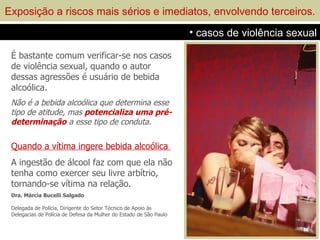Exposição a riscos mais sérios e imediatos, envolvendo terceiros.
                                                                    • casos de violência sexual

 É bastante comum verificar-se nos casos
 de violência sexual, quando o autor
 dessas agressões é usuário de bebida
 alcoólica.
 Não é a bebida alcoólica que determina esse
 tipo de atitude, mas potencializa uma pré-
 determinação a esse tipo de conduta.

 Quando a vítima ingere bebida alcoólica
 A ingestão de álcool faz com que ela não
 tenha como exercer seu livre arbítrio,
 tornando-se vítima na relação.
 Dra. Márcia Bucelli Salgado

 Delegada de Polícia, Dirigente do Setor Técnico de Apoio às
 Delegacias de Polícia de Defesa da Mulher do Estado de São Paulo
 