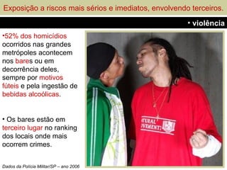 Exposição a riscos mais sérios e imediatos, envolvendo terceiros.
                                                      • violência
•52% dos homicídios
ocorridos nas grandes
metrópoles acontecem
nos bares ou em
decorrência deles,
sempre por motivos
fúteis e pela ingestão de
bebidas alcoólicas.


• Os bares estão em
terceiro lugar no ranking
dos locais onde mais
ocorrem crimes.


Dados da Polícia Militar/SP – ano 2006
 