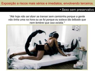 Exposição a riscos mais sérios e imediatos, envolvendo terceiros.
                                              • Sexo sem preservativo

     "Até hoje não sei dizer se transei sem camisinha porque a gente
    não tinha uma na hora ou se foi porque eu estava tão bêbado que
                      nem lembrei que isso existia."
 