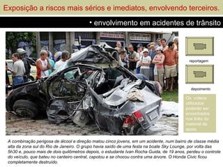 Exposição a riscos mais sérios e imediatos, envolvendo terceiros.
                                         • envolvimento em acidentes de trânsito




                                                                                           reportagem




                                                                                            depoimento

                                                                                         Os vídeos
                                                                                         utilizados
                                                                                         poderão ser
                                                                                         encontrados
                                                                                         nos links do
                                                                                         material de
                                                                                         apoio.

 A combinação perigosa de álcool e direção matou cinco jovens, em um acidente, num bairro de classe média
 alta da zona sul do Rio de Janeiro. O grupo havia saído de uma festa na boate Sky Lounge, por volta das
 5h30 e, pouco mais de dois quilômetros depois, o estudante Ivan Rocha Guida, de 19 anos, perdeu o controle
 do veículo, que bateu no canteiro central, capotou e se chocou contra uma árvore. O Honda Civic ficou
 completamente destruído.
 