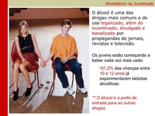 Alcoolismo na Juventude

O álcool é uma das
drogas mais comuns e de
uso legalizado, além de
incentivado, divulgado e
banalizado por
propagandas de jornais,
revistas e televisão.

Os jovens estão começando a
beber cada vez mais cedo:
    •51,2% das crianças entre
    10 e 12 anos já
    experimentaram bebidas
    alcoólicas.


** O álcool é a porta de
entrada para as outras
drogas.
 