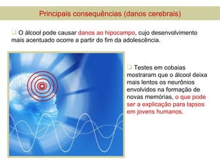 Principais consequências (danos cerebrais)

 O álcool pode causar danos ao hipocampo, cujo desenvolvimento
mais acentuado ocorre a partir do fim da adolescência.



                                        Testes em cobaias
                                       mostraram que o álcool deixa
                                       mais lentos os neurônios
                                       envolvidos na formação de
                                       novas memórias, o que pode
                                       ser a explicação para lapsos
                                       em jovens humanos.
 