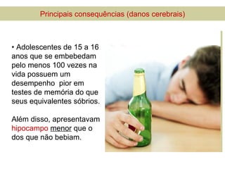 Principais consequências (danos cerebrais)



• Adolescentes de 15 a 16
anos que se embebedam
pelo menos 100 vezes na
vida possuem um
desempenho pior em
testes de memória do que
seus equivalentes sóbrios.

Além disso, apresentavam
hipocampo menor que o
dos que não bebiam.
 