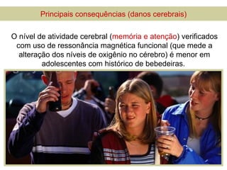 Principais consequências (danos cerebrais)

O nível de atividade cerebral (memória e atenção) verificados
 com uso de ressonância magnética funcional (que mede a
  alteração dos níveis de oxigênio no cérebro) é menor em
         adolescentes com histórico de bebedeiras.
 