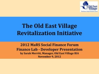The Old East Village
Revitalization Initiative
  2012 MaRS Social Finance Forum
Finance Lab - Developer Presentation
 by Sarah Merritt, Manager, Old East Village BIA
              November 9, 2012
 