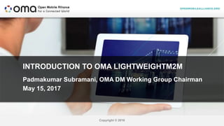 Copyright © 2016
INTRODUCTION TO OMA LIGHTWEIGHTM2M
Padmakumar Subramani, OMA DM Working Group Chairman
May 15, 2017
 