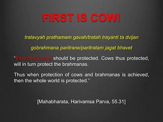 FIRST IS COW!
tratavyah prathamam gavah/tratah trayanti ta dvijan
gobrahmana paritrane/paritratam jagat bhavet
“First of all cows should be protected. Cows thus protected,
will in turn protect the brahmanas.
Thus when protection of cows and brahmanas is achieved,
then the whole world is protected.”
[Mahabharata, Harivamsa Parva, 55.31]
 