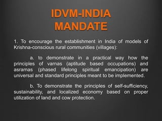 IDVM-INDIA
MANDATE
1. To encourage the establishment in India of models of
Krishna-conscious rural communities (villages):
a. to demonstrate in a practical way how the
principles of varnas (aptitude based occupations) and
asramas (phased lifelong spiritual emancipation) are
universal and standard principles meant to be implemented.
b. To demonstrate the principles of self-sufficiency,
sustainability, and localized economy based on proper
utilization of land and cow protection.
 