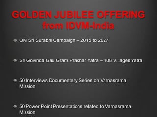 GOLDEN JUBILEE OFFERING
from IDVM-India
OM Sri Surabhi Campaign – 2015 to 2027
Sri Govinda Gau Gram Prachar Yatra – 108 Villages Yatra
50 Interviews Documentary Series on Varnasrama
Mission
50 Power Point Presentations related to Varnasrama
Mission
 
