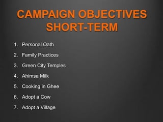 CAMPAIGN OBJECTIVES
SHORT-TERM
1. Personal Oath
2. Family Practices
3. Green City Temples
4. Ahimsa Milk
5. Cooking in Ghee
6. Adopt a Cow
7. Adopt a Village
 