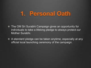 1. Personal Oath
The OM Sri Surabhi Campaign gives an opportunity for
individuals to take a lifelong pledge to always protect our
Mother Surabhi.
A standard pledge can be taken anytime, especially at any
official local launching ceremony of the campaign.
 